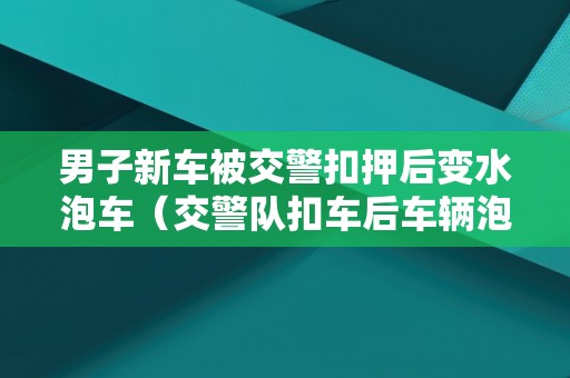 男子新车被交警扣押后变水泡车（交警队扣车后车辆泡水怎么办）