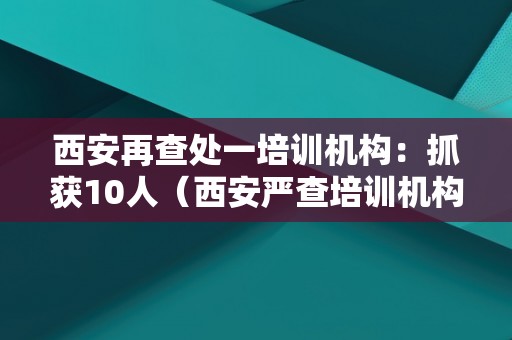 西安再查处一培训机构：抓获10人（西安严查培训机构）