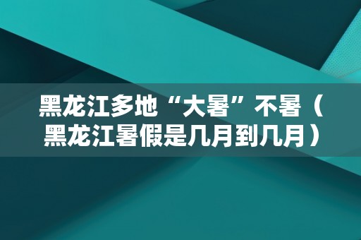 黑龙江多地“大暑”不暑（黑龙江暑假是几月到几月）