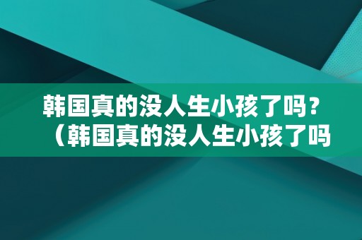 韩国真的没人生小孩了吗？（韩国真的没人生小孩了吗知乎）