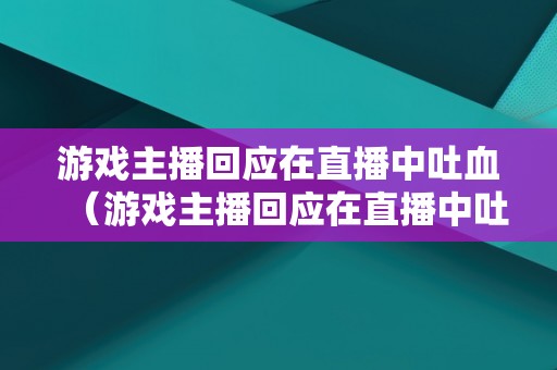 游戏主播回应在直播中吐血（游戏主播回应在直播中吐血是真的吗）