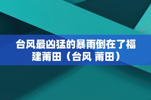 台风最凶猛的暴雨倒在了福建莆田（台风 莆田）