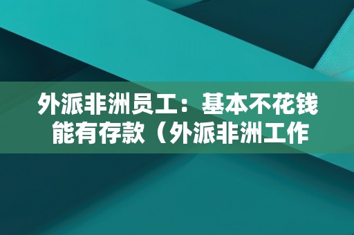 外派非洲员工：基本不花钱 能有存款（外派非洲工作工资多少）